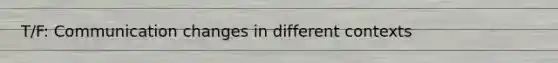T/F: Communication changes in different contexts