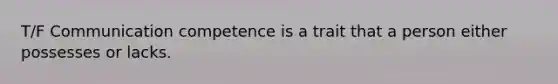 T/F Communication competence is a trait that a person either possesses or lacks.