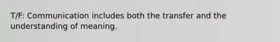 T/F: Communication includes both the transfer and the understanding of meaning.