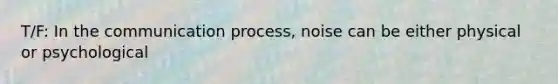 T/F: In the communication process, noise can be either physical or psychological