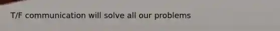 T/F communication will solve all our problems