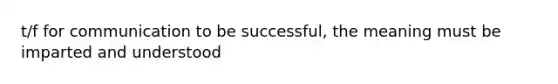 t/f for communication to be successful, the meaning must be imparted and understood