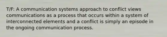 T/F: A communication systems approach to conflict views communications as a process that occurs within a system of interconnected elements and a conflict is simply an episode in the ongoing communication process.