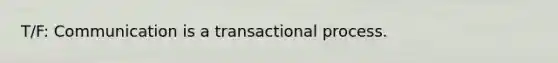 T/F: Communication is a transactional process.