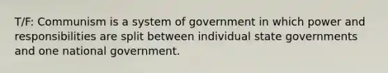 T/F: Communism is a system of government in which power and responsibilities are split between individual state governments and one national government.