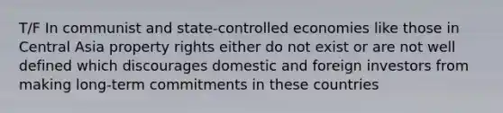 T/F In communist and state-controlled economies like those in Central Asia property rights either do not exist or are not well defined which discourages domestic and foreign investors from making long-term commitments in these countries