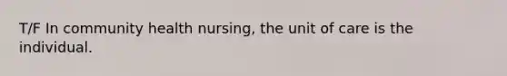 T/F In community health nursing, the unit of care is the individual.