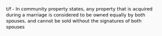 t/f - In community property states, any property that is acquired during a marriage is considered to be owned equally by both spouses, and cannot be sold without the signatures of both spouses