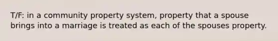 T/F: in a community property system, property that a spouse brings into a marriage is treated as each of the spouses property.