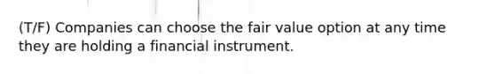 (T/F) Companies can choose the fair value option at any time they are holding a financial instrument.