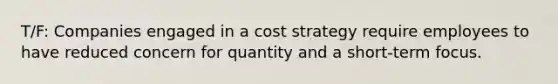 T/F: Companies engaged in a cost strategy require employees to have reduced concern for quantity and a short-term focus.