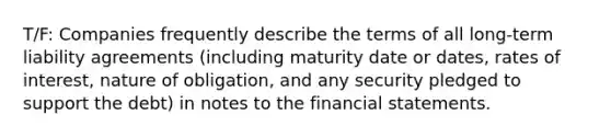 T/F: Companies frequently describe the terms of all long-term liability agreements (including maturity date or dates, rates of interest, nature of obligation, and any security pledged to support the debt) in notes to the financial statements.