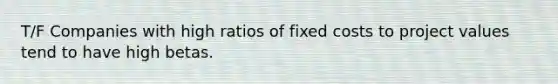 T/F Companies with high ratios of fixed costs to project values tend to have high betas.