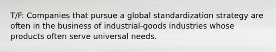 T/F: Companies that pursue a global standardization strategy are often in the business of industrial-goods industries whose products often serve universal needs.