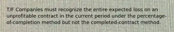 T/F Companies must recognize the entire expected loss on an unprofitable contract in the current period under the percentage-of-completion method but not the completed-contract method.