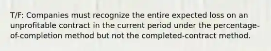 T/F: Companies must recognize the entire expected loss on an unprofitable contract in the current period under the percentage-of-completion method but not the completed-contract method.