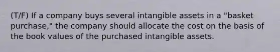 (T/F) If a company buys several <a href='https://www.questionai.com/knowledge/kfaeAOzavC-intangible-assets' class='anchor-knowledge'>intangible assets</a> in a "basket purchase," the company should allocate the cost on the basis of the book values of the purchased intangible assets.