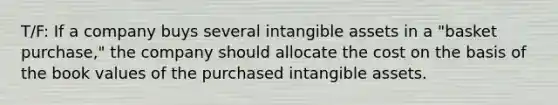 T/F: If a company buys several intangible assets in a "basket purchase," the company should allocate the cost on the basis of the book values of the purchased intangible assets.