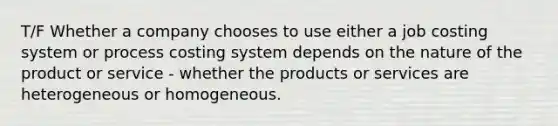 T/F Whether a company chooses to use either a job costing system or process costing system depends on the nature of the product or service - whether the products or services are heterogeneous or homogeneous.