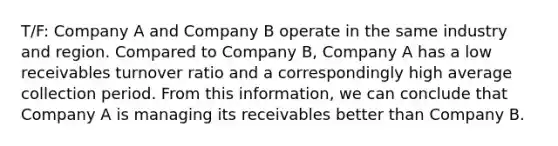 T/F: Company A and Company B operate in the same industry and region. Compared to Company B, Company A has a low receivables turnover ratio and a correspondingly high average collection period. From this information, we can conclude that Company A is managing its receivables better than Company B.