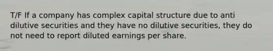 T/F If a company has complex capital structure due to anti dilutive securities and they have no dilutive securities, they do not need to report diluted earnings per share.