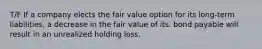 T/F If a company elects the fair value option for its long-term liabilities, a decrease in the fair value of its. bond payable will result in an unrealized holding loss.