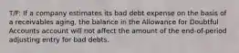 T/F: If a company estimates its bad debt expense on the basis of a receivables aging, the balance in the Allowance for Doubtful Accounts account will not affect the amount of the end-of-period adjusting entry for bad debts.