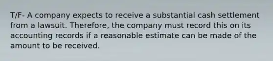 T/F- A company expects to receive a substantial cash settlement from a lawsuit. Therefore, the company must record this on its accounting records if a reasonable estimate can be made of the amount to be received.