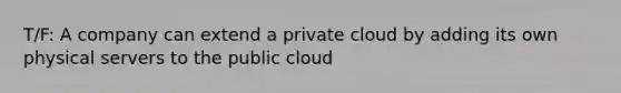 T/F: A company can extend a private cloud by adding its own physical servers to the public cloud