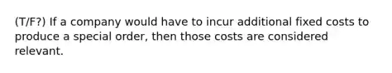 (T/F?) If a company would have to incur additional fixed costs to produce a special order, then those costs are considered relevant.