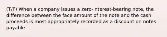 (T/F) When a company issues a zero-interest-bearing note, the difference between the face amount of the note and the cash proceeds is most appropriately recorded as a discount on notes payable