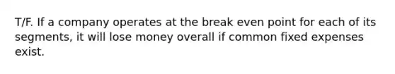 T/F. If a company operates at the break even point for each of its segments, it will lose money overall if common fixed expenses exist.