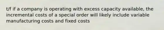 t/f if a company is operating with excess capacity available, the incremental costs of a special order will likely include variable manufacturing costs and fixed costs