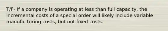 T/F- If a company is operating at <a href='https://www.questionai.com/knowledge/k7BtlYpAMX-less-than' class='anchor-knowledge'>less than</a> full capacity, the incremental costs of a special order will likely include variable manufacturing costs, but not fixed costs.