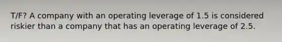 T/F? A company with an operating leverage of 1.5 is considered riskier than a company that has an operating leverage of 2.5.