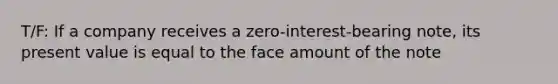 T/F: If a company receives a zero-interest-bearing note, its present value is equal to the face amount of the note