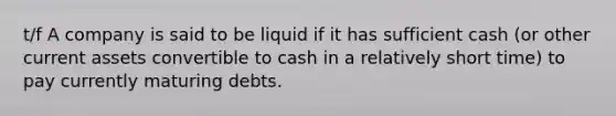 t/f A company is said to be liquid if it has sufficient cash (or other current assets convertible to cash in a relatively short time) to pay currently maturing debts.