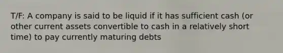 T/F: A company is said to be liquid if it has sufficient cash (or other current assets convertible to cash in a relatively short time) to pay currently maturing debts