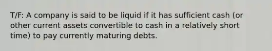 T/F: A company is said to be liquid if it has sufficient cash (or other current assets convertible to cash in a relatively short time) to pay currently maturing debts.