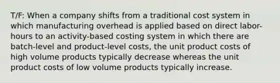 T/F: When a company shifts from a traditional cost system in which manufacturing overhead is applied based on direct labor-hours to an activity-based costing system in which there are batch-level and product-level costs, the unit product costs of high volume products typically decrease whereas the unit product costs of low volume products typically increase.