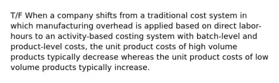 T/F When a company shifts from a traditional cost system in which manufacturing overhead is applied based on direct labor-hours to an activity-based costing system with batch-level and product-level costs, the unit product costs of high volume products typically decrease whereas the unit product costs of low volume products typically increase.