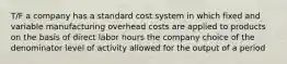 T/F a company has a standard cost system in which fixed and variable manufacturing overhead costs are applied to products on the basis of direct labor hours the company choice of the denominator level of activity allowed for the output of a period