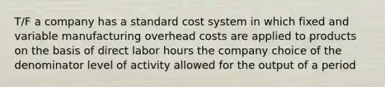 T/F a company has a standard cost system in which fixed and variable manufacturing overhead costs are applied to products on the basis of direct labor hours the company choice of the denominator level of activity allowed for the output of a period