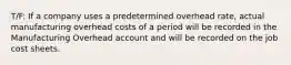 T/F: If a company uses a predetermined overhead rate, actual manufacturing overhead costs of a period will be recorded in the Manufacturing Overhead account and will be recorded on the job cost sheets.