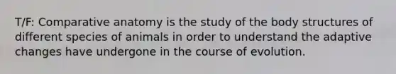 T/F: Comparative anatomy is the study of the body structures of different species of animals in order to understand the adaptive changes have undergone in the course of evolution.