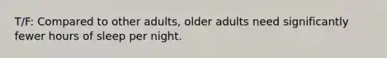 T/F: Compared to other adults, older adults need significantly fewer hours of sleep per night.