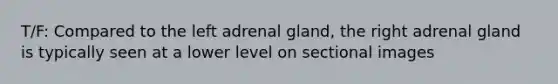 T/F: Compared to the left adrenal gland, the right adrenal gland is typically seen at a lower level on sectional images