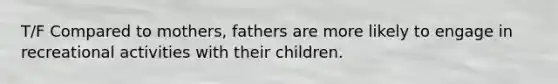 T/F Compared to mothers, fathers are more likely to engage in recreational activities with their children.