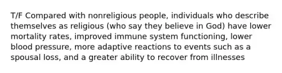 T/F Compared with nonreligious people, individuals who describe themselves as religious (who say they believe in God) have lower mortality rates, improved immune system functioning, lower blood pressure, more adaptive reactions to events such as a spousal loss, and a greater ability to recover from illnesses