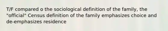 T/F compared o the sociological definition of the family, the "official" Census definition of the family emphasizes choice and de-emphasizes residence